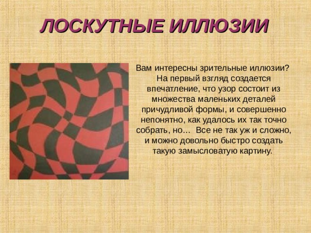 ЛОСКУТНЫЕ ИЛЛЮЗИИ Вам интересны зрительные иллюзии? На первый взгляд создается впечатление, что узор состоит из множества маленьких деталей причудливой формы, и совершенно непонятно, как удалось их так точно собрать, но… Все не так уж и сложно, и можно довольно быстро создать такую замысловатую картину.  