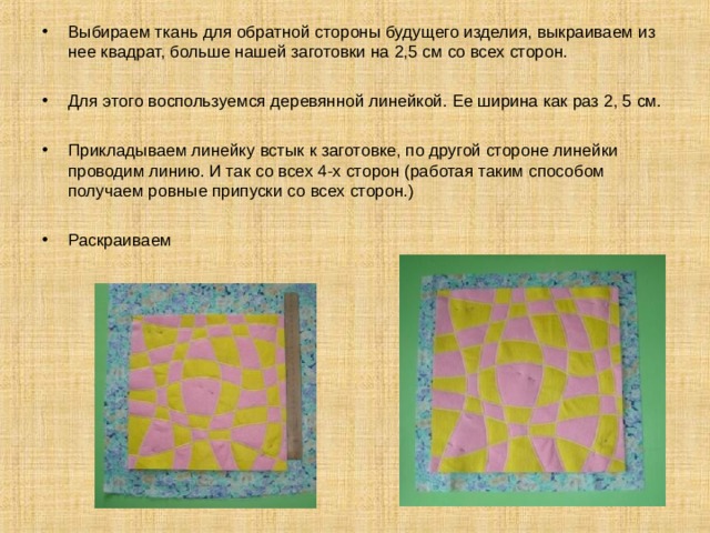 Выбираем ткань для обратной стороны будущего изделия, выкраиваем из нее квадрат, больше нашей заготовки на 2,5 см со всех сторон. Для этого воспользуемся деревянной линейкой. Ее ширина как раз 2, 5 см.  Прикладываем линейку встык к заготовке, по другой стороне линейки проводим линию. И так со всех 4-х сторон (работая таким способом получаем ровные припуски со всех сторон.)  Раскраиваем 