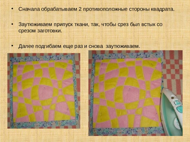 Сначала обрабатываем 2 противоположные стороны квадрата. Заутюживаем припуск ткани, так, чтобы срез был встык со срезом заготовки. Далее подгибаем еще раз и снова заутюживаем. 