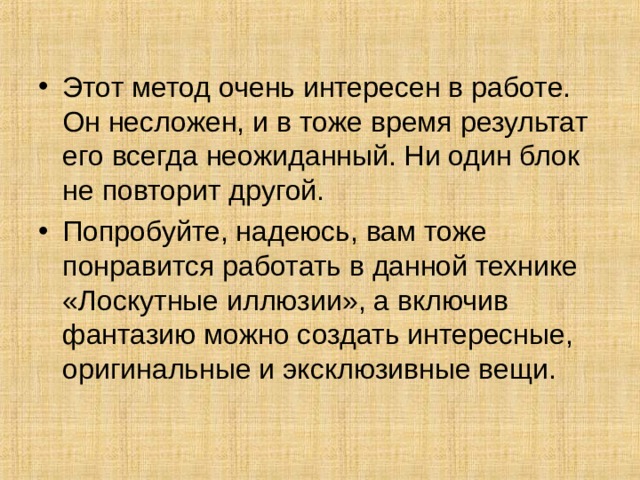 Этот метод очень интересен в работе. Он несложен, и в тоже время результат его всегда неожиданный. Ни один блок не повторит другой. Попробуйте, надеюсь, вам тоже понравится работать в данной технике «Лоскутные иллюзии», а включив фантазию можно создать интересные, оригинальные и эксклюзивные вещи.  