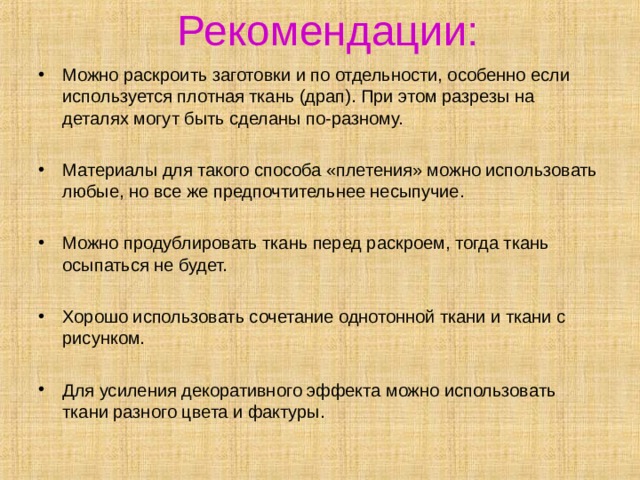 Рекомендации:   Можно раскроить заготовки и по отдельности, особенно если используется плотная ткань (драп). При этом разрезы на деталях могут быть сделаны по-разному.  Материалы для такого способа «плетения» можно использовать любые, но все же предпочтительнее несыпучие.  Можно продублировать ткань перед раскроем, тогда ткань осыпаться не будет.  Хорошо использовать сочетание однотонной ткани и ткани с рисунком. Для усиления декоративного эффекта можно использовать ткани разного цвета и фактуры.  