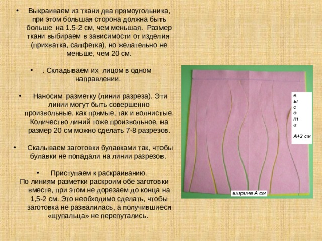 Выкраиваем из ткани два прямоугольника, при этом большая сторона должна быть больше на 1.5-2 см, чем меньшая. Размер ткани выбираем в зависимости от изделия (прихватка, салфетка), но желательно не меньше, чем 20 см. . Складываем их лицом в одном направлении.  Наносим разметку (линии разреза). Эти линии могут быть совершенно произвольные, как прямые, так и волнистые. Количество линий тоже произвольное, на размер 20 см можно сделать 7-8 разрезов.  Скалываем заготовки булавками так, чтобы булавки не попадали на линии разрезов.  Приступаем к раскраиванию.  По линиям разметки раскроим обе заготовки вместе, при этом не дорезаем до конца на 1,5-2 см. Это необходимо сделать, чтобы заготовка не развалилась, а получившиеся «щупальца» не перепутались.  