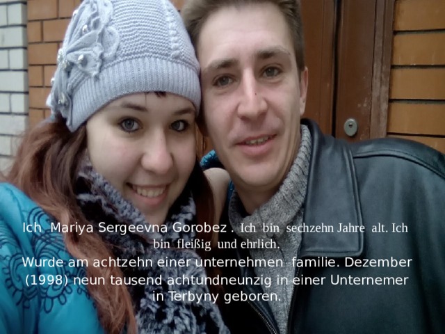 Ich Mariya Sergeevna Gorobez . Ich bin sechzehn Jahre alt. Ich bin fleißig und ehrlich. Wurde am achtzehn einer unternehmen familie. Dezember (1998) neun tausend achtundneunzig in einer Unternemer in Terbyny geboren. 