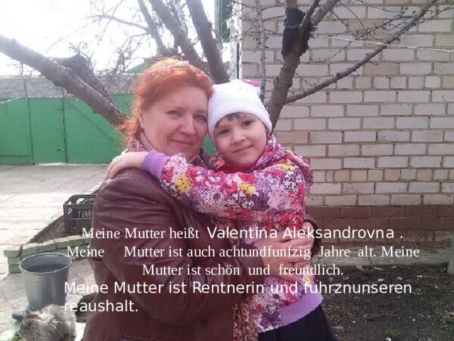 Meine Mutter heißt Valentina Aleksandrovna . Meine Mutter ist auch achtundfunfzig Jahre alt.  Meine Mutter ist schön und freundlich. Meine Mutter ist Rentnerin und fuhrznunseren reaushalt. 