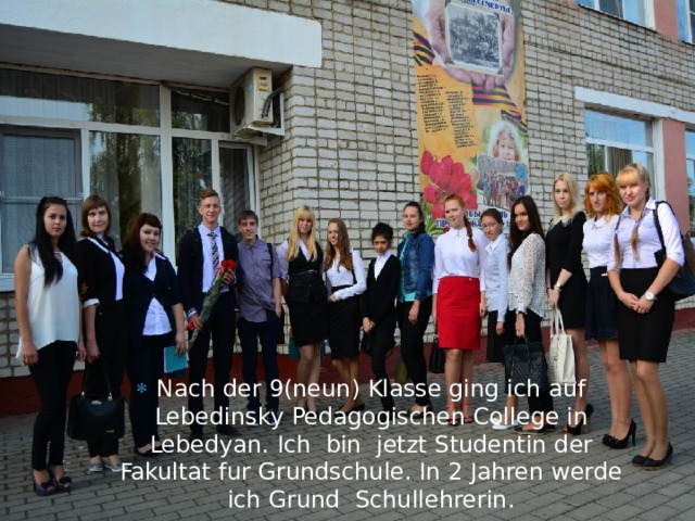 Nach der 9(neun) Klasse ging ich auf Lebedinsky Pedagogischen College in Lebedyan. Ich bin jetzt Studentin der Fakultat fur Grundschule. In 2 Jahren werde ich Grund Schullehrerin. 
