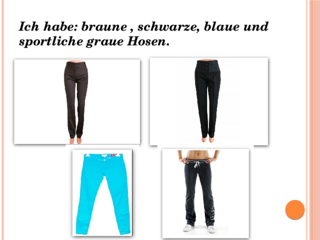 Ich habe: braune , schwarze, blaue und sportliche graue Hosen. 