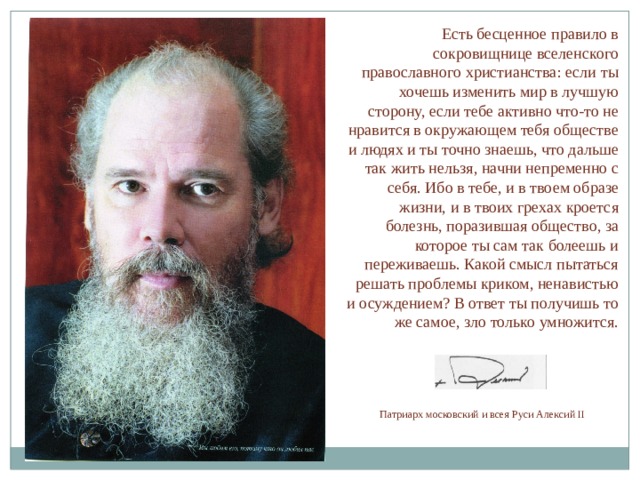 Есть бесценное правило в сокровищнице вселенского православного христианства: если ты хочешь изменить мир в лучшую сторону, если тебе активно что-то не нравится в окружающем тебя обществе и людях и ты точно знаешь, что дальше так жить нельзя, начни непременно с себя. Ибо в тебе, и в твоем образе жизни, и в твоих грехах кроется болезнь, поразившая общество, за которое ты сам так болеешь и переживаешь. Какой смысл пытаться решать проблемы криком, ненавистью и осуждением? В ответ ты получишь то же самое, зло только умножится. Патриарх московский и всея Руси Алексий II 