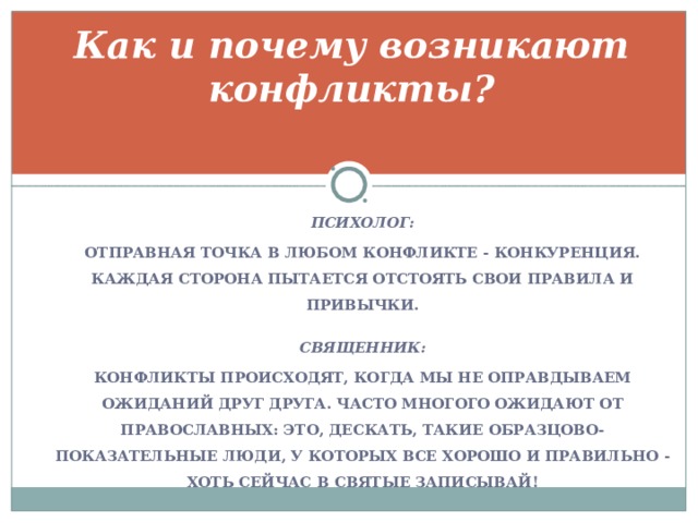 Как и почему возникают конфликты?   ПСИХОЛОГ: ОТПРАВНАЯ ТОЧКА В ЛЮБОМ КОНФЛИКТЕ - КОНКУРЕНЦИЯ. КАЖДАЯ СТОРОНА ПЫТАЕТСЯ ОТСТОЯТЬ СВОИ ПРАВИЛА И ПРИВЫЧКИ.  СВЯЩЕННИК: КОНФЛИКТЫ ПРОИСХОДЯТ, КОГДА МЫ НЕ ОПРАВДЫВАЕМ ОЖИДАНИЙ ДРУГ ДРУГА. ЧАСТО МНОГОГО ОЖИДАЮТ ОТ ПРАВОСЛАВНЫХ: ЭТО, ДЕСКАТЬ, ТАКИЕ ОБРАЗЦОВО-ПОКАЗАТЕЛЬНЫЕ ЛЮДИ, У КОТОРЫХ ВСЕ ХОРОШО И ПРАВИЛЬНО - ХОТЬ СЕЙЧАС В СВЯТЫЕ ЗАПИСЫВАЙ! 