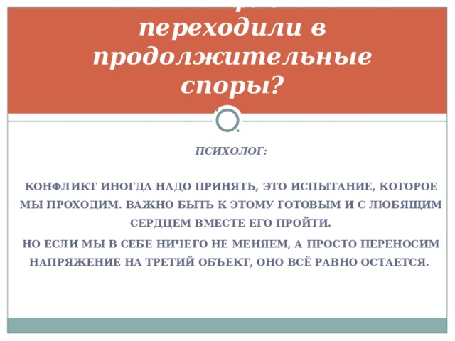 Что нужно делать, чтобы конфликты не переходили в продолжительные споры?   ПСИХОЛОГ:  КОНФЛИКТ ИНОГДА НАДО ПРИНЯТЬ, ЭТО ИСПЫТАНИЕ, КОТОРОЕ МЫ ПРОХОДИМ. ВАЖНО БЫТЬ К ЭТОМУ ГОТОВЫМ И С ЛЮБЯЩИМ СЕРДЦЕМ ВМЕСТЕ ЕГО ПРОЙТИ. НО ЕСЛИ МЫ В СЕБЕ НИЧЕГО НЕ МЕНЯЕМ, А ПРОСТО ПЕРЕНОСИМ НАПРЯЖЕНИЕ НА ТРЕТИЙ ОБЪЕКТ, ОНО ВСЁ РАВНО ОСТАЕТСЯ.   