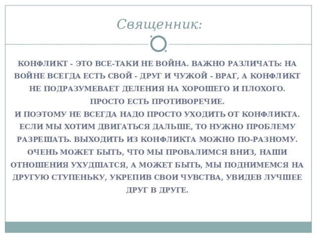 Священник:  КОНФЛИКТ - ЭТО ВСЕ-ТАКИ НЕ ВОЙНА. ВАЖНО РАЗЛИЧАТЬ: НА ВОЙНЕ ВСЕГДА ЕСТЬ СВОЙ - ДРУГ И ЧУЖОЙ - ВРАГ, А КОНФЛИКТ НЕ ПОДРАЗУМЕВАЕТ ДЕЛЕНИЯ НА ХОРОШЕГО И ПЛОХОГО. ПРОСТО ЕСТЬ ПРОТИВОРЕЧИЕ. И ПОЭТОМУ НЕ ВСЕГДА НАДО ПРОСТО УХОДИТЬ ОТ КОНФЛИКТА. ЕСЛИ МЫ ХОТИМ ДВИГАТЬСЯ ДАЛЬШЕ, ТО НУЖНО ПРОБЛЕМУ РАЗРЕШАТЬ. ВЫХОДИТЬ ИЗ КОНФЛИКТА МОЖНО ПО-РАЗНОМУ. ОЧЕНЬ МОЖЕТ БЫТЬ, ЧТО МЫ ПРОВАЛИМСЯ ВНИЗ, НАШИ ОТНОШЕНИЯ УХУДШАТСЯ, А МОЖЕТ БЫТЬ, МЫ ПОДНИМЕМСЯ НА ДРУГУЮ СТУПЕНЬКУ, УКРЕПИВ СВОИ ЧУВСТВА, УВИДЕВ ЛУЧШЕЕ ДРУГ В ДРУГЕ.  