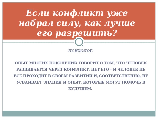 ПСИХОЛОГ:  ОПЫТ МНОГИХ ПОКОЛЕНИЙ ГОВОРИТ О ТОМ, ЧТО ЧЕЛОВЕК РАЗВИВАЕТСЯ ЧЕРЕЗ КОНФЛИКТ. НЕТ ЕГО - И ЧЕЛОВЕК НЕ ВСЁ ПРОХОДИТ В СВОЕМ РАЗВИТИИ И, СООТВЕТСТВЕННО, НЕ УСВАИВАЕТ ЗНАНИЯ И ОПЫТ, КОТОРЫЕ МОГУТ ПОМОЧЬ В БУДУЩЕМ. Если конфликт уже набрал силу, как лучше его разрешить?    \ 