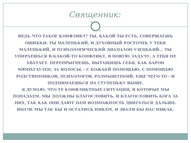 Священник:   ВЕДЬ ЧТО ТАКОЕ КОНФЛИКТ? ТЫ, КАКОЙ ТЫ ЕСТЬ, СОВЕРШАЕШЬ ОШИБКИ. ТЫ МАЛЕНЬКИЙ, И ДУХОВНЫЙ РОСТОЧЕК У ТЕБЯ МАЛЕНЬКИЙ, И ПСИХОЛОГИЧЕСКИЙ ДИАПАЗОН УЗЕНЬКИЙ... ТЫ УПИРАЕШЬСЯ В КАКОЙ-ТО КОНФЛИКТ, В НОВУЮ ЗАДАЧУ, А ТЕБЯ НЕ ХВАТАЕТ. ПЕРЕПРЫГНЕШЬ, ВЫТАЩИШЬ СЕБЯ, КАК БАРОН МЮНХГАУЗЕН, ЗА ВОЛОСЫ, - С БОЖЬЕЙ ПОМОЩЬЮ, С ПОМОЩЬЮ РОДСТВЕННИКОВ, ПСИХОЛОГОВ, РАЗМЫШЛЕНИЙ, ЕЩЕ ЧЕГО-ТО - И ПОДНИМАЕШЬСЯ НА СТУПЕНЬКУ ВЫШЕ. Я ДУМАЮ, ЧТО ТЕ КОНФЛИКТНЫЕ СИТУАЦИИ, В КОТОРЫЕ МЫ ПОПАДАЕМ, МЫ ДОЛЖНЫ БЛАГОСЛОВИТЬ, И БЛАГОСЛОВИТЬ БОГА ЗА НИХ, ТАК КАК ОНИ ДАЮТ НАМ ВОЗМОЖНОСТЬ ДВИГАТЬСЯ ДАЛЬШЕ. ИНАЧЕ МЫ ТАК БЫ И ОСТАЛИСЬ НИКЕМ, И ЗВАЛИ БЫ НАС НИКАК.  