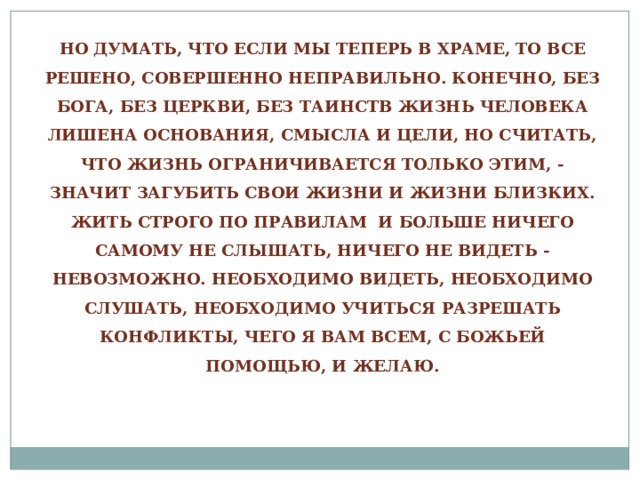 НО ДУМАТЬ, ЧТО ЕСЛИ МЫ ТЕПЕРЬ В ХРАМЕ, ТО ВСЕ РЕШЕНО, СОВЕРШЕННО НЕПРАВИЛЬНО. КОНЕЧНО, БЕЗ БОГА, БЕЗ ЦЕРКВИ, БЕЗ ТАИНСТВ ЖИЗНЬ ЧЕЛОВЕКА ЛИШЕНА ОСНОВАНИЯ, СМЫСЛА И ЦЕЛИ, НО СЧИТАТЬ, ЧТО ЖИЗНЬ ОГРАНИЧИВАЕТСЯ ТОЛЬКО ЭТИМ, - ЗНАЧИТ ЗАГУБИТЬ СВОИ ЖИЗНИ И ЖИЗНИ БЛИЗКИХ. ЖИТЬ СТРОГО ПО ПРАВИЛАМ И БОЛЬШЕ НИЧЕГО САМОМУ НЕ СЛЫШАТЬ, НИЧЕГО НЕ ВИДЕТЬ - НЕВОЗМОЖНО. НЕОБХОДИМО ВИДЕТЬ, НЕОБХОДИМО СЛУШАТЬ, НЕОБХОДИМО УЧИТЬСЯ РАЗРЕШАТЬ КОНФЛИКТЫ, ЧЕГО Я ВАМ ВСЕМ, С БОЖЬЕЙ ПОМОЩЬЮ, И ЖЕЛАЮ. 