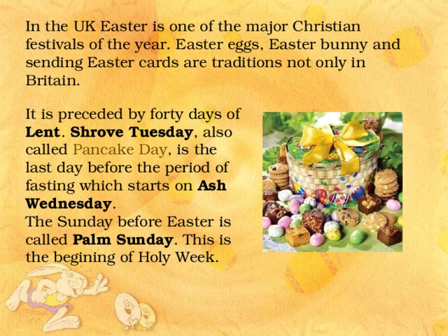 In the UK Easter is one of the major Christian festivals of the year. Easter eggs, Easter bunny and sending Easter cards are traditions not only in Britain. It is preceded by forty days of Lent . Shrove Tuesday , also called Pancake Day , is the last day before the period of fasting which starts on Ash Wednesday . The Sunday before Easter is called Palm Sunday . This is the begining of Holy Week.  