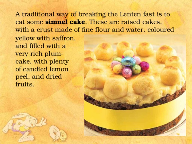 A traditional way of breaking the Lenten fast is to eat some simnel cake . These are raised cakes, with a crust made of fine flour and water, coloured yellow with saffron, and filled with a very rich plum-cake, with plenty of candied lemon peel, and dried fruits. 