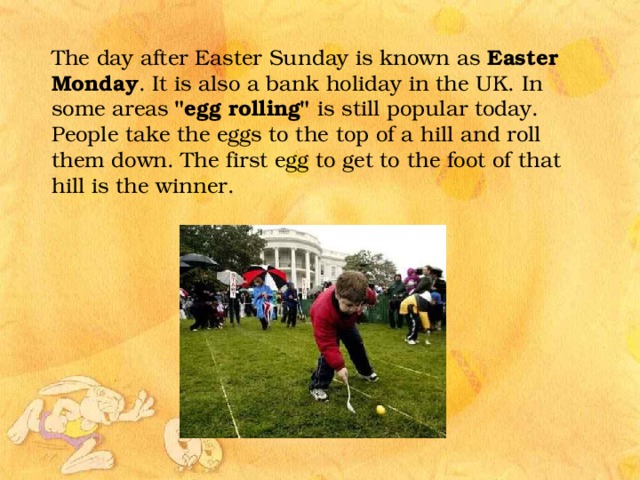 The day after Easter Sunday is known as Easter Monday . It is also a bank holiday in the UK. In some areas 