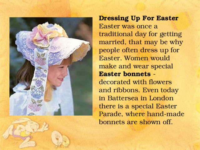 Dressing Up For Easter Easter was once a traditional day for getting married, that may be why people often dress up for Easter. Women would make and wear special Easter bonnets - decorated with flowers and ribbons. Even today in Battersea in London there is a special Easter Parade, where hand-made bonnets are shown off. 