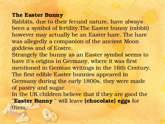 The Easter Bunny Rabbits, due to their fecund nature, have always been a symbol of fertility.The Easter bunny (rabbit) however may actually be an Easter hare. The hare was allegedly a companion of the ancient Moon goddess and of Eostre. Strangely the bunny as an Easter symbol seems to have it's origins in Germany, where it was first mentioned in German writings in the 16th Century. The first edible Easter bunnies appeared in Germany during the early 1800s, they were made of pastry and sugar. In the UK children believe that if they are good the 