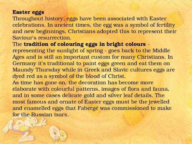 Easter eggs Throughout history, eggs have been associated with Easter celebrations. In ancient times, the egg was a symbol of fertility and new beginnings. Christians adopted this to represent their Saviour's resurrection. The tradition of colouring eggs in bright colours - representing the sunlight of spring - goes back to the Middle Ages and is still an important custom for many Christians. In Germany it's traditional to paint eggs green and eat them on Maundy Thursday while in Greek and Slavic cultures eggs are dyed red as a symbol of the blood of Christ. As time has gone on, the decoration has become more elaborate with colourful patterns, images of flora and fauna, and in some cases delicate gold and silver leaf details. The most famous and ornate of Easter eggs must be the jewelled and enamelled eggs that Fabergé was commissioned to make for the Russian tsars. 
