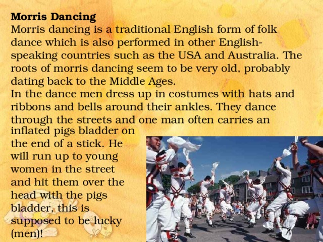 Morris Dancing Morris dancing is a traditional English form of folk dance which is also performed in other English-speaking countries such as the USA and Australia. The roots of morris dancing seem to be very old, probably dating back to the Middle Ages. In the dance men dress up in costumes with hats and ribbons and bells around their ankles. They dance through the streets and one man often carries an inflated pigs bladder on the end of a stick. He will run up to young women in the street and hit them over the head with the pigs bladder, this is supposed to be lucky (men)! 