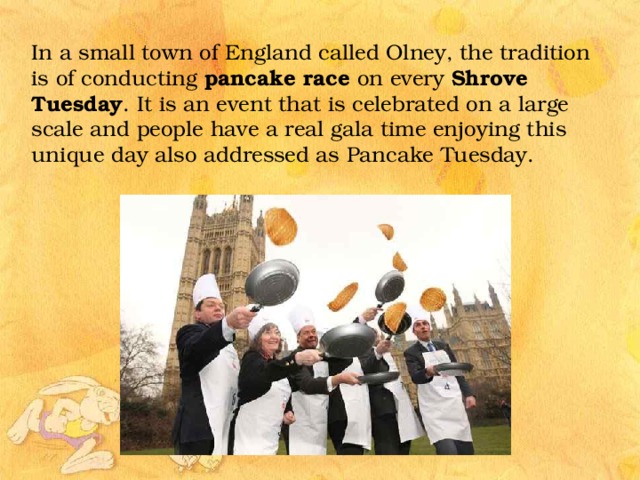 In a small town of England called Olney, the tradition is of conducting pancake race on every Shrove Tuesday . It is an event that is celebrated on a large scale and people have a real gala time enjoying this unique day also addressed as Pancake Tuesday. 