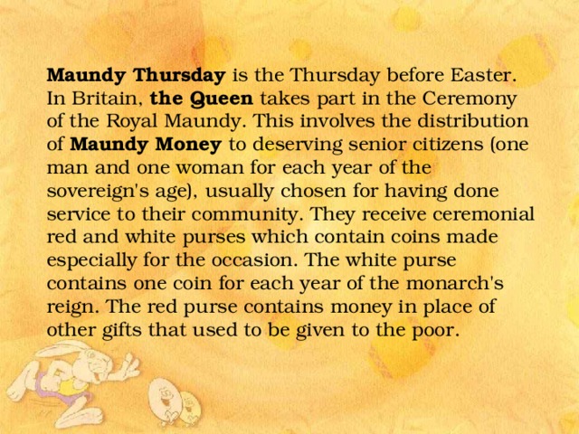 Maundy Thursday is the Thursday before Easter. In Britain, the Queen takes part in the Ceremony of the Royal Maundy. This involves the distribution of Maundy Money to deserving senior citizens (one man and one woman for each year of the sovereign's age), usually chosen for having done service to their community. They receive ceremonial red and white purses which contain coins made especially for the occasion. The white purse contains one coin for each year of the monarch's reign. The red purse contains money in place of other gifts that used to be given to the poor. 