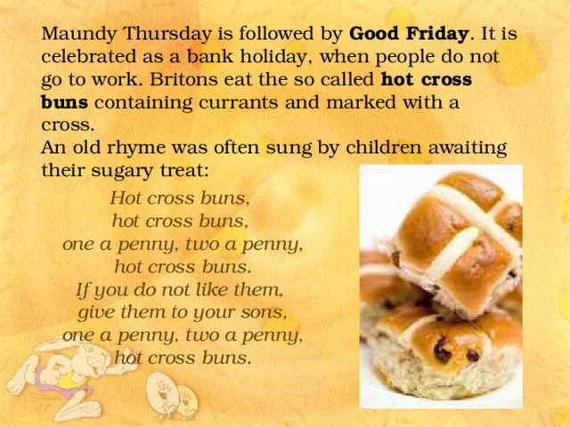 Maundy Thursday is followed by Good Friday . It is celebrated as a bank holiday, when people do not go to work. Britons eat the so called hot cross buns containing currants and marked with a cross. An old rhyme was often sung by children awaiting their sugary treat: Hot cross buns,  hot cross buns,  one a penny, two a penny,  hot cross buns. If you do not like them,  give them to your sons,  one a penny, two a penny,  hot cross buns.  