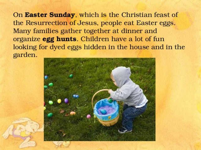 On Easter Sunday , which is the Christian feast of the Resurrection of Jesus, people eat Easter eggs. Many families gather together at dinner and organize egg hunts . Children have a lot of fun looking for dyed eggs hidden in the house and in the garden.  