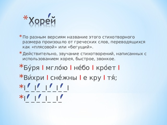 По разным версиям название этого стихотворного размера произошло от греческих слов, переводящихся как «плясовой» или «бегущий». Действительно, звучание стихотворений, написанных с использованием хорея, быстрое, звонкое. Бу́ря I  мгло́ю  I не́бо I кро́ет  I Ви́хри  I  сне́жны  I  е кру  I  тя́; I _ _ I _ _ I _ _ I _ _ I I _ _ I _ _ I _ _ I _ 