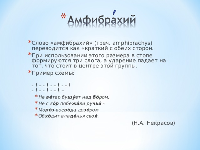 Слово «амфибрахий» (греч. amphibrachys) переводится как «краткий с обеих сторон. При использовании этого размера в стопе формируются три слога, а ударение падает на тот, что стоит в центре этой группы. Пример схемы:  - ! - - ! - - ! - - !  - ! - - ! - - ! – Не ве́ тер бу шу́ ет над бо́ ром, Не с го́р побе жа́ ли ру чьи́ - Мо ро́з -вое во́ да до зо́ ром Об хо́ дит вла де́ нья сво и́ .  Не ве́ тер бу шу́ ет над бо́ ром, Не с го́р побе жа́ ли ру чьи́ - Мо ро́з -вое во́ да до зо́ ром Об хо́ дит вла де́ нья сво и́ .   (Н.А. Некрасов) 