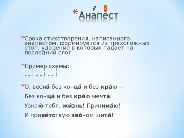 Срока стихотворения, написанного анапестом, формируется из трёхсложных стоп, ударение в которых падает на последний слог.   Пример схемы:  - - ! - - ! - - ! -  - - ! - - ! - - ! О, вес на́ без кон ца́ и без кра́ ю —  Без кон ца́ и без кра́ ю меч та́ !  Узна ю́ тебя, жи́знь ! Прини ма́ ю!  И при ве́тс твую зво́ ном щи та́ ! 