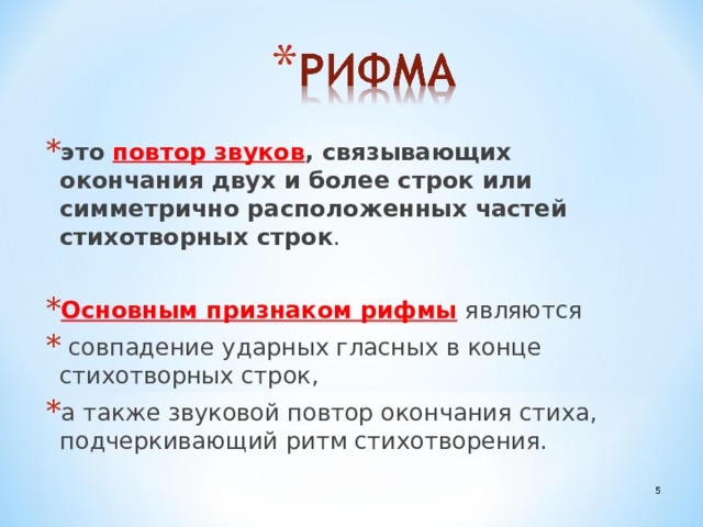 это повтор звуков , связывающих окончания двух и более строк или симметрично расположенных частей стихотворных строк . Основным признаком рифмы являются  совпадение ударных гласных в конце стихотворных строк, а также звуковой повтор окончания стиха, подчеркивающий ритм стихотворения.  
