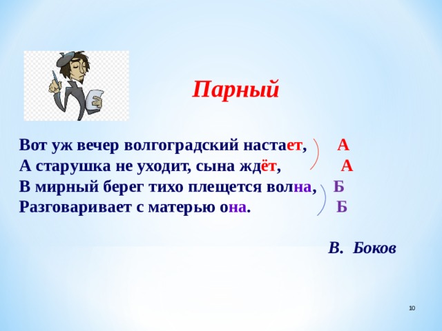 Парный  Вот уж вечер волгоградский наста ет , А А старушка не уходит, сына жд ёт , А В мирный берег тихо плещется вол на , Б Разговаривает с матерью о на . Б          В. Боков  
