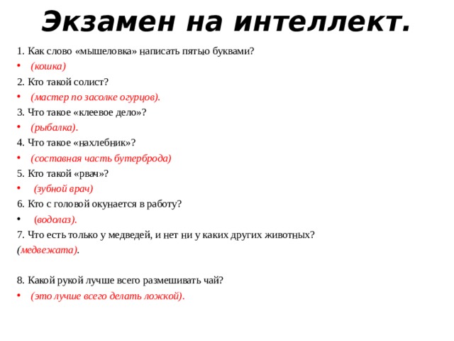 Экзамен на интеллект.   1. Как слово «мышеловка» написать пятью буквами?  (кошка) 2. Кто такой солист?  (мастер по засолке огурцов). 3. Что такое «клеевое дело»?  (рыбалка). 4. Что такое «нахлебник»?  (составная часть бутерброда) 5. Кто такой «рвач»?   (зубной врач) 6. Кто с головой окунается в работу?  ( водолаз). 7. Что есть только у медведей, и нет ни у каких других животных? ( медвежата) . 8. Какой рукой лучше всего размешивать чай? 