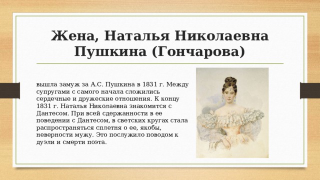 Жена, Наталья Николаевна Пушкина (Гончарова) вышла замуж за А.С. Пушкина в 1831 г. Между супругами с самого начала сложились сердечные и дружеские отношения. К концу 1831 г. Наталья Николаевна знакомится с Дантесом. При всей сдержанности в ее поведении с Дантесом, в светских кругах стала распространяться сплетня о ее, якобы, неверности мужу. Это послужило поводом к дуэли и смерти поэта. 