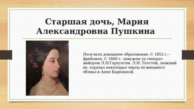 Старшая дочь, Мария Александровна Пушкина Получила домашнее образование. С 1852 г. - фрейлина. С 1860 г. замужем за генерал-майором Л.Н.Гартунгом. Л.Н. Толстой, знавший ее, отразил некоторые черты ее внешнего облика в Анне Карениной. 