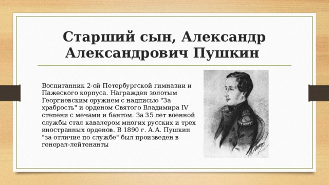 Старший сын, Александр Александрович Пушкин Воспитанник 2-ой Петербургской гимназии и Пажеского корпуса. Награжден золотым Георгиевским оружием с надписью 