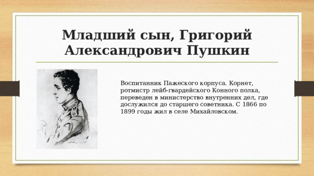 Младший сын, Григорий Александрович Пушкин Воспитанник Пажеского корпуса. Корнет, ротмистр лейб-гвардейского Конного полка, переведен в министерство внутренних дел, где дослужился до старшего советника. С 1866 по 1899 годы жил в селе Михайловском. 