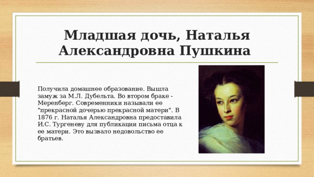 Младшая дочь, Наталья Александровна Пушкина Получила домашнее образование. Вышла замуж за М.Л. Дубельта. Во втором браке - Меренберг. Современники называли ее 