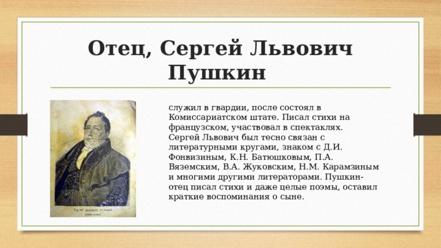 Отец, Сергей Львович Пушкин служил в гвардии, после состоял в Комиссариатском штате. Писал стихи на французском, участвовал в спектаклях. Сергей Львович был тесно связан с литературными кругами, знаком с Д.И. Фонвизиным, К.Н. Батюшковым, П.А. Вяземским, В.А. Жуковским, Н.М. Карамзиным и многими другими литераторами. Пушкин-отец писал стихи и даже целые поэмы, оставил краткие воспоминания о сыне. 