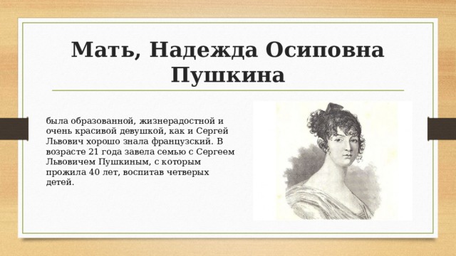 Мать, Надежда Осиповна Пушкина была образованной, жизнерадостной и очень красивой девушкой, как и Сергей Львович хорошо знала французский. В возрасте 21 года завела семью с Сергеем Львовичем Пушкиным, с которым прожила 40 лет, воспитав четверых детей. 