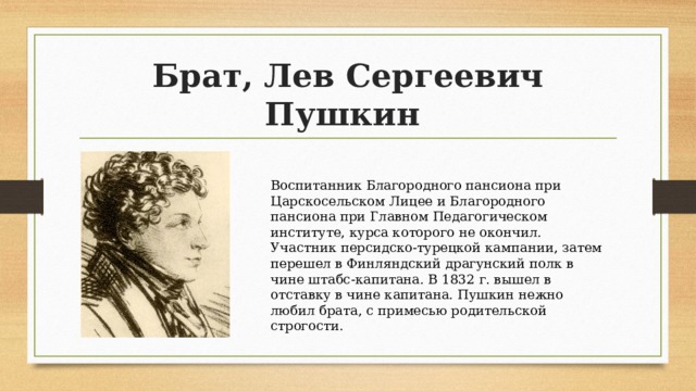 Брат, Лев Сергеевич Пушкин Воспитанник Благородного пансиона при Царскосельском Лицее и Благородного пансиона при Главном Педагогическом институте, курса которого не окончил. Участник персидско-турецкой кампании, затем перешел в Финляндский драгунский полк в чине штабс-капитана. В 1832 г. вышел в отставку в чине капитана. Пушкин нежно любил брата, с примесью родительской строгости. 