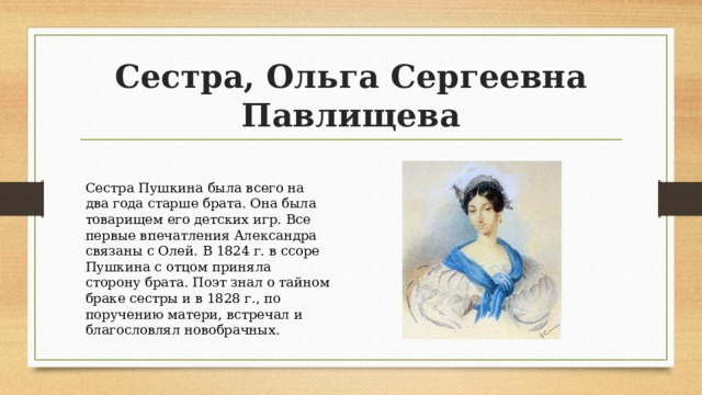 Сестра, Ольга Сергеевна Павлищева Сестра Пушкина была всего на два года старше брата. Она была товарищем его детских игр. Все первые впечатления Александра связаны с Олей. В 1824 г. в ссоре Пушкина с отцом приняла сторону брата. Поэт знал о тайном браке сестры и в 1828 г., по поручению матери, встречал и благословлял новобрачных. 