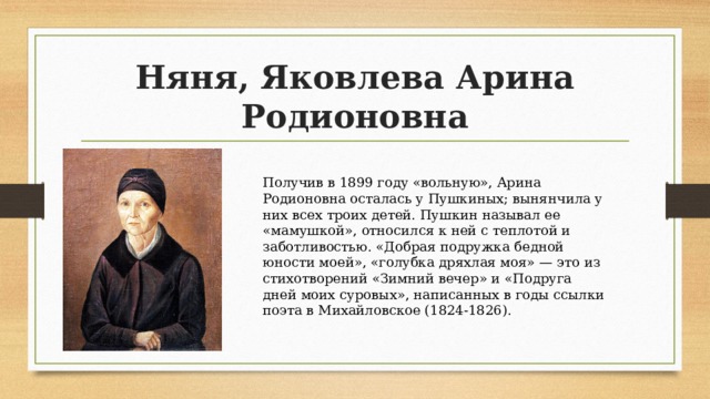 Няня, Яковлева Арина Родионовна Получив в 1899 году «вольную», Арина Родионовна осталась у Пушкиных; вынянчила у них всех троих детей. Пушкин называл ее «мамушкой», относился к ней с теплотой и заботливостью. «Добрая подружка бедной юности моей», «голубка дряхлая моя» — это из стихотворений «Зимний вечер» и «Подруга дней моих суровых», написанных в годы ссылки поэта в Михайловское (1824-1826). 