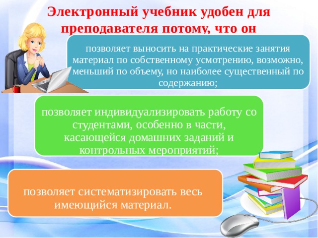 Электронный учебник удобен для преподавателя потому, что он   позволяет выносить на практические занятия материал по собственному усмотрению, возможно, меньший по объему, но наиболее существенный по содержанию; позволяет индивидуализировать работу со студентами, особенно в части, касающейся домашних заданий и контрольных мероприятий; позволяет систематизировать весь имеющийся материал. 