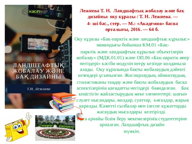 Лежнева Т. Н. Ландшафтық жобалау және бақ дизайны: оқу құралы / Т. Н. Лежнева. —  4- ші бас., стер. — М.: «Академия» баспа орталығы, 2016. — 64 б. Оқу құралы «Бақ-парктік және ландшафтық құрылыс» мамандығы бойынша КМ.01 «Бақ- парктік және ландшафтық құрылыс объектілерін жобалау» (МДК.01.01) және ОП.06 «Бақ-парктік өнер негіздері» кәсіби модулін игеру кезінде қолданыла алады. Оқу құралында бақты жобалаудың дәйекті кезеңдері ұсынылған. Жоспарлаудың, аймақтаудың, стилистиканы таңдау және бақты жобалаудың басқа аспектілерінің қағидатты негіздері баяндалған. Бақ кеңістігін жайластырудың жеке элементтері: шағын сәулет нысандары, жолдар, суаттар, көгалдар, жарық қаралды. Қажетті сызбалар мен ілеспе құжаттарды жасаудың мысалдары келтірілді. Орта арнайы білім беру мекемелерінің студенттеріне арналған. Ландшафтық дизайн мүмкін. 