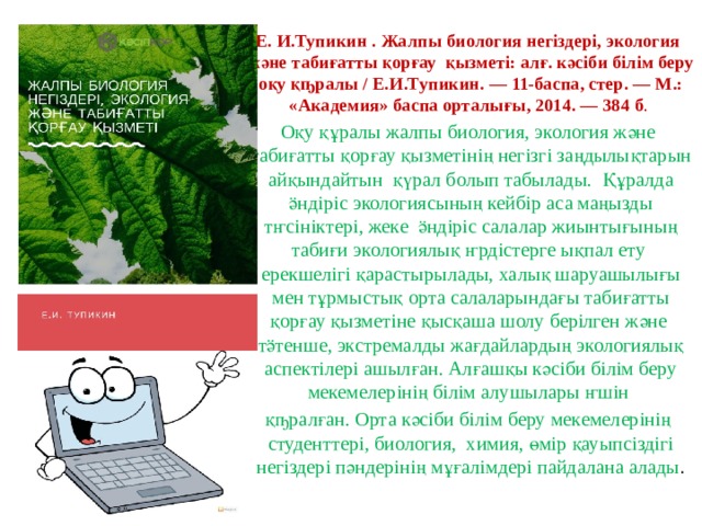 Е. И.Тупикин . Жалпы биология негіздері, экология және табиғатты қорғау қызметі: алғ. кәсіби білім беру оқу қҧралы / Е.И.Тупикин. — 11-баспа, стер. — М.: «Академия» баспа орталығы, 2014. — 384 б . Оқу құралы жалпы биология, экология және табиғатты қорғау қызметінің негізгі заңдылықтарын айқындайтын қүрал болып табылады. Құралда ӛндіріс экологиясының кейбір аса маңызды тҥсініктері, жеке ӛндіріс салалар жиынтығының табиғи экологиялық ҥрдістерге ықпал ету ерекшелігі қарастырылады, халық шаруашылығы мен тұрмыстық орта салаларындағы табиғатты қорғау қызметіне қысқаша шолу берілген және тӛтенше, экстремалды жағдайлардың экологиялық аспектілері ашылған. Алғашқы кәсіби білім беру мекемелерінің білім алушылары ҥшін қҧралған. Орта кәсіби білім беру мекемелерінің студенттері, биология, химия, өмір қауыпсіздігі негіздері пәндерінің мұғалімдері пайдалана алады . 
