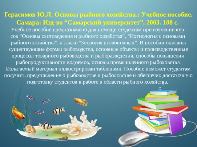 Герасимов Ю.Л. Основы рыбного хозяйства.: Учебное пособие. Самара: Изд-во “Самарский университет”, 2003. 108 с. Учебное пособие предназначено для помощи студентам при изучении кур- сов “Основы охотоведения и рыбного хозяйства”, “Ихтиология с основами рыбного хозяйства”, а также “Зоология позвоночных”. В пособии описаны существующие формы рыбоводства, основные объекты и производственные процессы товарного рыбоводства и рыборазведения, способы повышения рыбопродуктивности водоемов, основы промышленного рыболовства. Излагаемый материал иллюстрирован таблицами. Пособие поможет студентам получить представление о рыбоводстве и рыболовстве и обеспечит достаточную подготовку студентов к работе в области рыбного хозяйства. 
