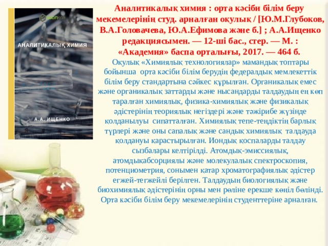 Аналитикалық химия : орта кәсіби білім беру мекемелерінің студ. арналған оқулық / [Ю.М.Глубоков, В.А.Головачева, Ю.А.Ефимова және б.] ; А.А.Ищенко редакциясымен. — 12-ші бас., стер. — М. : «Академия» баспа орталығы, 2017. — 464 б. Оқулық «Химиялық технологиялар» мамандық топтары бойынша орта кәсіби білім берудің федералдық мемлекеттік білім беру стандартына сәйкес құрылған. Органикалық емес және органикалық заттарды және нысандарды талдаудың ең көп таралған химиялық, физика-химиялық және физикалық әдістерінің теориялық негіздері және тәжірибе жүзінде қолданылуы сипатталған. Химиялық тепе-теңдіктің барлық түрлері және оны сапалық және сандық химиялық талдауда қолдануы қарастырылған. Иондық қоспаларды талдау сызбалары келтірілді. Атомдық-эмиссиялық, атомдықабсорциялы және молекулалық спектроскопия, потенциометрия, сонымен қатар хроматографиялық әдістер егжей-тегжейлі берілген. Талдаудың биологиялық және биохимиялық әдістерінің орны мен рөліне ерекше көңіл бөлінді. Орта кәсіби білім беру мекемелерінің студенттеріне арналған. 