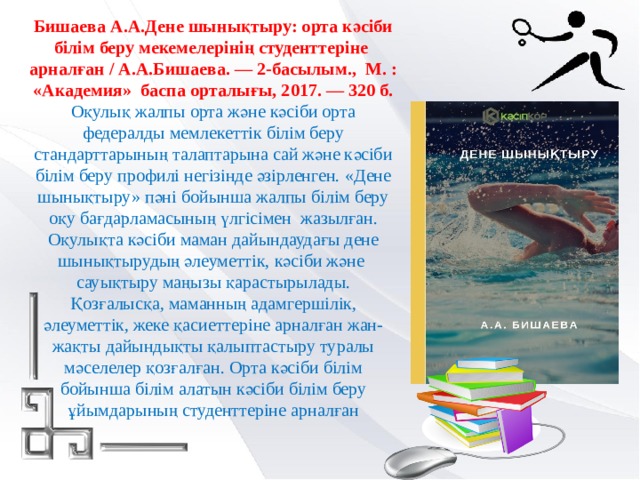 Бишаева А.А.Дене шынықтыру: орта кәсіби білім беру мекемелерінің студенттеріне арналған / А.А.Бишаева. — 2-басылым., М. : «Академия» баспа орталығы, 2017. — 320 б. Оқулық жалпы орта және кәсіби орта федералды мемлекеттік білім беру стандарттарының талаптарына сай және кәсіби білім беру профилі негізінде әзірленген. «Дене шынықтыру» пәні бойынша жалпы білім беру оқу бағдарламасының үлгісімен жазылған. Оқулықта кәсіби маман дайындаудағы дене шынықтырудың әлеуметтік, кәсіби және сауықтыру маңызы қарастырылады. Қозғалысқа, маманның адамгершілік, әлеуметтік, жеке қасиеттеріне арналған жан-жақты дайындықты қалыптастыру туралы мәселелер қозғалған. Орта кәсіби білім бойынша білім алатын кәсіби білім беру ұйымдарының студенттеріне арналған 
